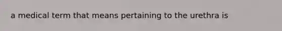 a medical term that means pertaining to the urethra is