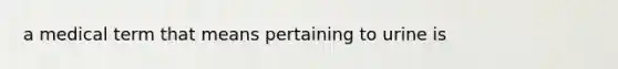 a medical term that means pertaining to urine is