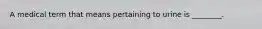 A medical term that means pertaining to urine is ________.