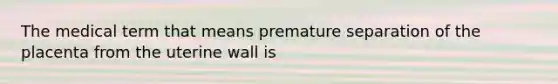 The medical term that means premature separation of the placenta from the uterine wall is