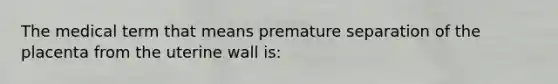 The medical term that means premature separation of the placenta from the uterine wall is: