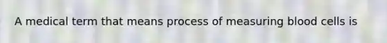 A medical term that means process of measuring blood cells is