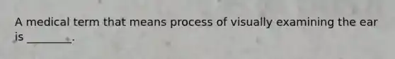 A medical term that means process of visually examining the ear is ________.