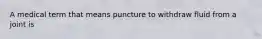 A medical term that means puncture to withdraw fluid from a joint is