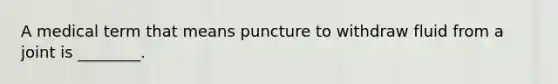 A medical term that means puncture to withdraw fluid from a joint is ________.