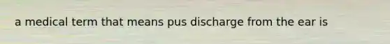 a medical term that means pus discharge from the ear is