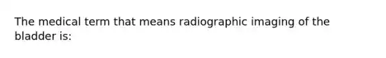 The medical term that means radiographic imaging of the bladder is: