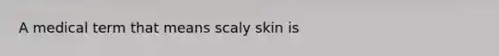 A medical term that means scaly skin is