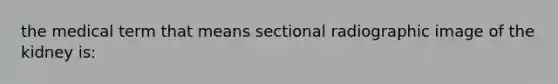 the medical term that means sectional radiographic image of the kidney is: