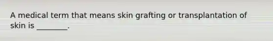 A medical term that means skin grafting or transplantation of skin is ________.