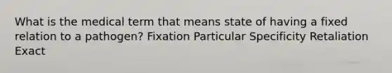 What is the medical term that means state of having a fixed relation to a pathogen? Fixation Particular Specificity Retaliation Exact