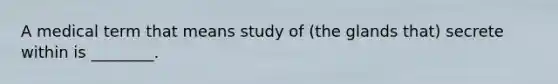 A medical term that means study of (the glands that) secrete within is ________.