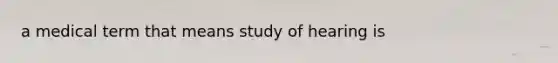 a medical term that means study of hearing is