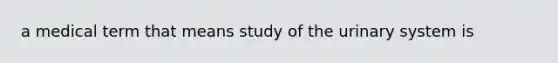 a medical term that means study of the urinary system is