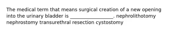 The medical term that means surgical creation of a new opening into the urinary bladder is __________________. nephrolithotomy nephrostomy transurethral resection cystostomy