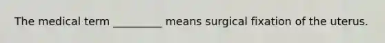 The medical term _________ means surgical fixation of the uterus.