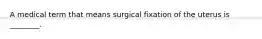 A medical term that means surgical fixation of the uterus is ________.