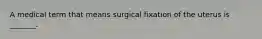 A medical term that means surgical fixation of the uterus is _______.