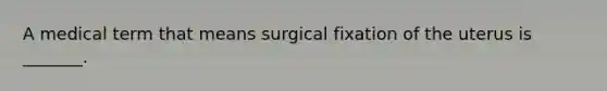 A medical term that means surgical fixation of the uterus is _______.