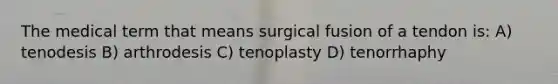 The medical term that means surgical fusion of a tendon is: A) tenodesis B) arthrodesis C) tenoplasty D) tenorrhaphy