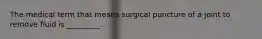 The medical term that means surgical puncture of a joint to remove fluid is _________.