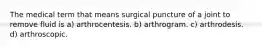 The medical term that means surgical puncture of a joint to remove fluid is a) arthrocentesis. b) arthrogram. c) arthrodesis. d) arthroscopic.