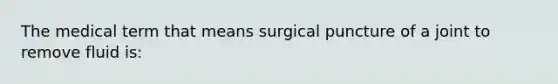 The medical term that means surgical puncture of a joint to remove fluid is: