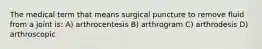 The medical term that means surgical puncture to remove fluid from a joint is: A) arthrocentesis B) arthrogram C) arthrodesis D) arthroscopic