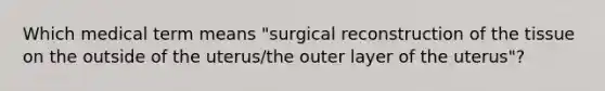 Which medical term means "surgical reconstruction of the tissue on the outside of the uterus/the outer layer of the uterus"?