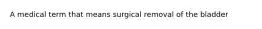 A medical term that means surgical removal of the bladder