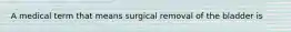 A medical term that means surgical removal of the bladder is