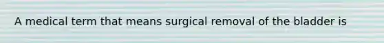 A medical term that means surgical removal of the bladder is