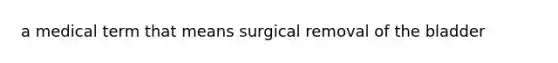 a medical term that means surgical removal of the bladder