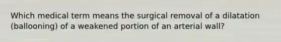 Which medical term means the surgical removal of a dilatation (ballooning) of a weakened portion of an arterial wall?