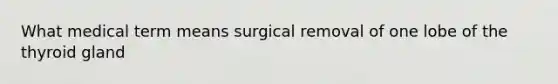 What medical term means surgical removal of one lobe of the thyroid gland