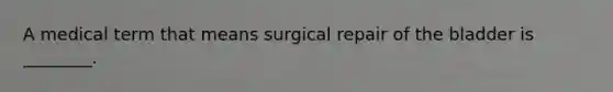 A medical term that means surgical repair of the bladder is ________.