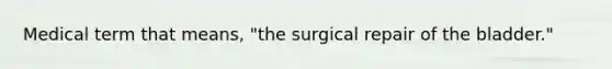 Medical term that means, "the surgical repair of the bladder."