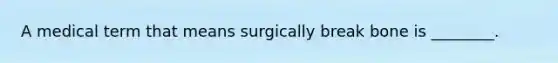 A medical term that means surgically break bone is ________.