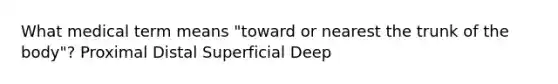 What medical term means "toward or nearest the trunk of the body"? Proximal Distal Superficial Deep