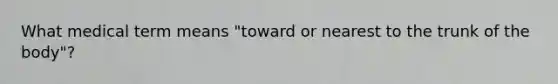 What medical term means "toward or nearest to the trunk of the body"?