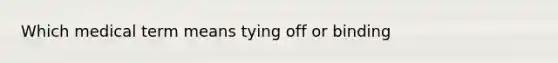 Which medical term means tying off or binding