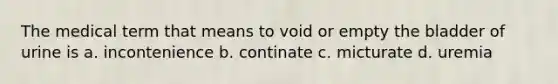 The medical term that means to void or empty the bladder of urine is a. incontenience b. continate c. micturate d. uremia