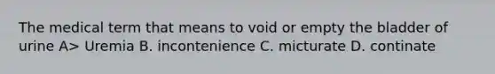 The medical term that means to void or empty the bladder of urine A> Uremia B. incontenience C. micturate D. continate