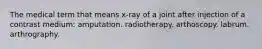 The medical term that means x-ray of a joint after injection of a contrast medium: amputation. radiotherapy. arthoscopy. labrum. arthrography.