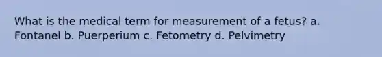 What is the medical term for measurement of a fetus? a. Fontanel b. Puerperium c. Fetometry d. Pelvimetry