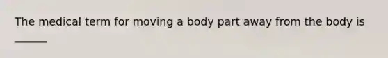 The medical term for moving a body part away from the body is ______