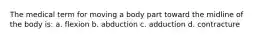 The medical term for moving a body part toward the midline of the body is: a. flexion b. abduction c. adduction d. contracture