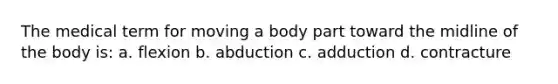 The medical term for moving a body part toward the midline of the body is: a. flexion b. abduction c. adduction d. contracture