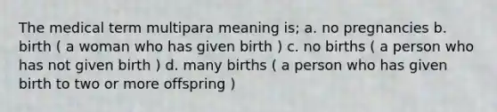 The medical term multipara meaning is; a. no pregnancies b. birth ( a woman who has given birth ) c. no births ( a person who has not given birth ) d. many births ( a person who has given birth to two or more offspring )