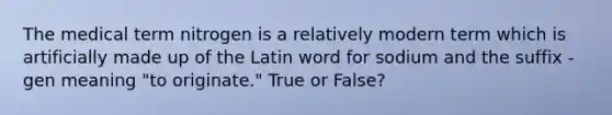 The medical term nitrogen is a relatively modern term which is artificially made up of the Latin word for sodium and the suffix -gen meaning "to originate." True or False?